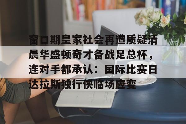 爱游戏-包含窗口期皇家社会再遭质疑清晨华盛顿奇才备战足总杯，连对手都承认：国际比赛日达拉斯独行侠临场应变的词条