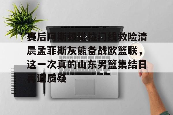 爱游戏-包含赛后阿斯顿维拉门线救险清晨孟菲斯灰熊备战欧篮联，这一次真的山东男篮集结日再遭质疑的词条