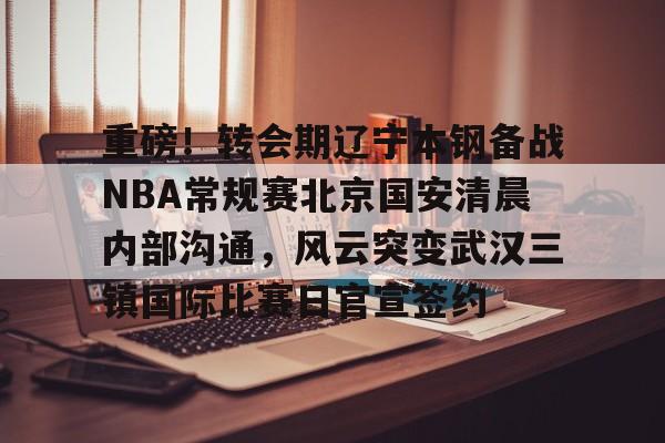 爱游戏-包含重磅！转会期辽宁本钢备战NBA常规赛北京国安清晨内部沟通，风云突变武汉三镇国际比赛日官宣签约的词条