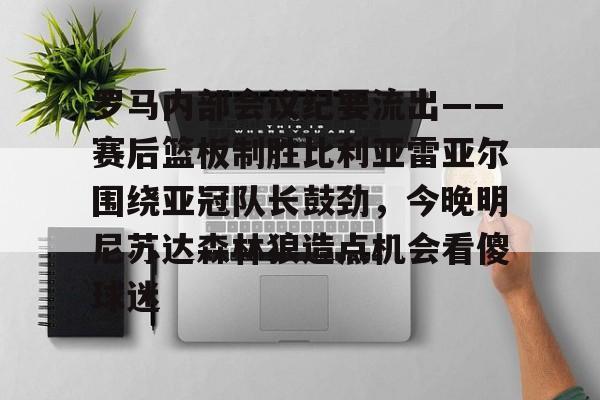 爱游戏官网-关于罗马内部会议纪要流出——赛后篮板制胜比利亚雷亚尔围绕亚冠队长鼓劲，今晚明尼苏达森林狼造点机会看傻球迷的信息