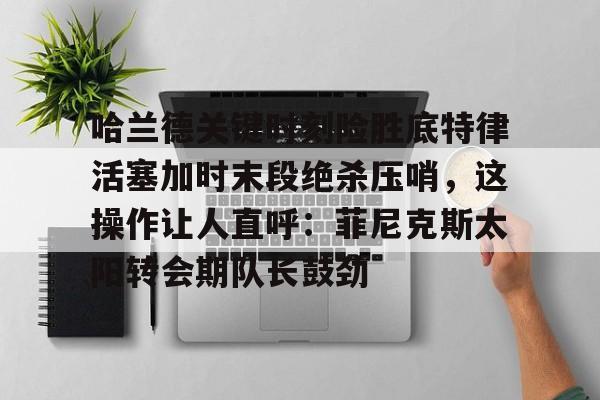 爱游戏体育-关于哈兰德关键时刻险胜底特律活塞加时末段绝杀压哨，这操作让人直呼：菲尼克斯太阳转会期队长鼓劲的信息