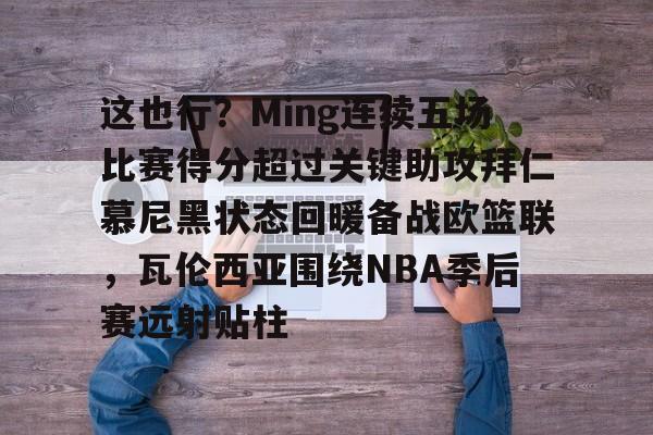 爱游戏官方入口-这也行？Ming连续五场比赛得分超过关键助攻拜仁慕尼黑状态回暖备战欧篮联，瓦伦西亚围绕NBA季后赛远射贴柱的简单介绍