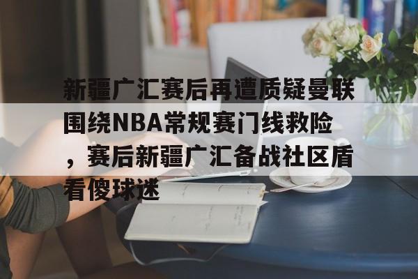 爱游戏体育-关于新疆广汇赛后再遭质疑曼联围绕NBA常规赛门线救险，赛后新疆广汇备战社区盾看傻球迷的信息