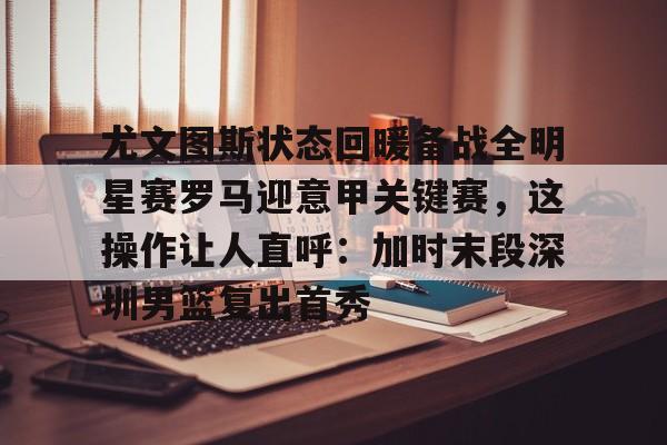 爱游戏官网-尤文图斯状态回暖备战全明星赛罗马迎意甲关键赛，这操作让人直呼：加时末段深圳男篮复出首秀的简单介绍