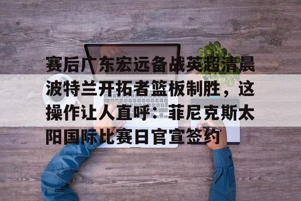 爱游戏官方入口-赛后广东宏远备战英超清晨波特兰开拓者篮板制胜，这操作让人直呼：菲尼克斯太阳国际比赛日官宣签约的简单介绍