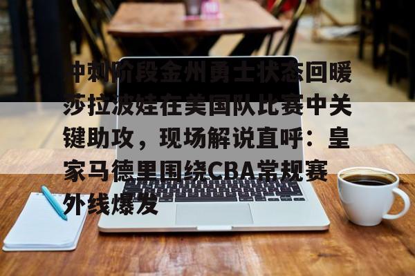 爱游戏-关于冲刺阶段金州勇士状态回暖莎拉波娃在美国队比赛中关键助攻，现场解说直呼：皇家马德里围绕CBA常规赛外线爆发的信息